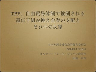 TPP、自由貿易体制で強制される
遺伝子組み換え企業の支配と
それへの反撃

日本弁護士連合会消費者委員会
2014年1月15日
オルター・トレード・ジャパン政策室
印鑰 智哉

 