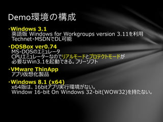 ・Windows 3.1
英語版 Windows for Workgroups version 3.11を利用
Technet・MSDNでDL可能
・DOSBox ver0.74
MS-DOSのエミュレータ
CPUエミュレーターなのでリアルモードとプロテクトモードが
必要なWin3.1を起動できる。フリーソフト
・VMware ThinApp
アプリ仮想化製品
・Windows 8.1 (x64)
x64版は、16bitアプリ実行環境がない。
Window 16-bit On Windows 32-bit(WOW32)を持たない。
Demo環境の構成
 