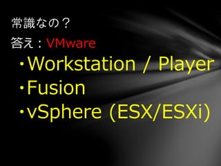 答え：VMware
・Workstation / Player
・Fusion
・vSphere (ESX/ESXi)
常識なの？
 