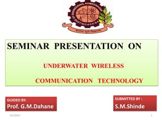 SEMINAR PRESENTATION ON
UNDERWATER WIRELESS
COMMUNICATION TECHNOLOGY
GUIDED BY:
Prof. G.M.Dahane
SUBMITTED BY :
S.M.Shinde
4/2/2014 1
 
