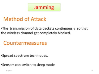 Jamming
Method of Attack
Countermeasures
•The transmission of data packets continuously so that
the wireless channel get completely blocked.
•Spread spectrum techniques.
•Sensors can switch to sleep mode
4/2/2014 10
 