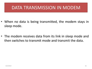 DATA TRANSMISSION IN MODEM
• When no data is being transmitted, the modem stays in
sleep mode.
• The modem receives data from its link in sleep mode and
then switches to transmit mode and transmit the data.
4/2/2014 16
 