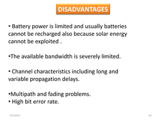 • Battery power is limited and usually batteries
cannot be recharged also because solar energy
cannot be exploited .
•The available bandwidth is severely limited.
• Channel characteristics including long and
variable propagation delays.
•Multipath and fading problems.
• High bit error rate.
DISADVANTAGES
4/2/2014 20
 