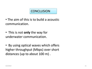 • The aim of this is to build a acoustic
communication.
• This is not only the way for
underwater communication.
• By using optical waves which offers
higher throughput (Mbps) over short
distances (up to about 100 m) .
CONCLUSION
4/2/2014 21
 
