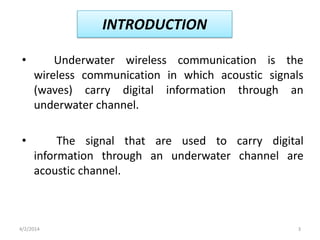 INTRODUCTION
• Underwater wireless communication is the
wireless communication in which acoustic signals
(waves) carry digital information through an
underwater channel.
• The signal that are used to carry digital
information through an underwater channel are
acoustic channel.
4/2/2014 3
 