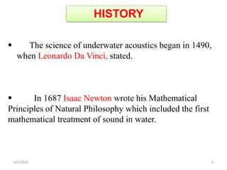 The science of underwater acoustics began in 1490,
when Leonardo Da Vinci, stated.
 In 1687 Isaac Newton wrote his Mathematical
Principles of Natural Philosophy which included the first
mathematical treatment of sound in water.
HISTORY
4/2/2014 4
 