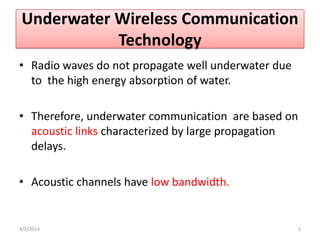 Underwater Wireless Communication
Technology
• Radio waves do not propagate well underwater due
to the high energy absorption of water.
• Therefore, underwater communication are based on
acoustic links characterized by large propagation
delays.
• Acoustic channels have low bandwidth.
4/2/2014 5
 