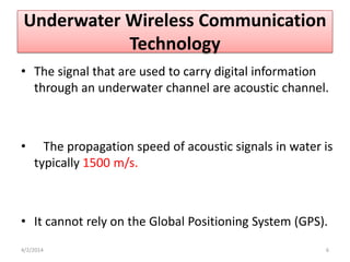 Underwater Wireless Communication
Technology
• The signal that are used to carry digital information
through an underwater channel are acoustic channel.
• The propagation speed of acoustic signals in water is
typically 1500 m/s.
• It cannot rely on the Global Positioning System (GPS).
4/2/2014 6
 