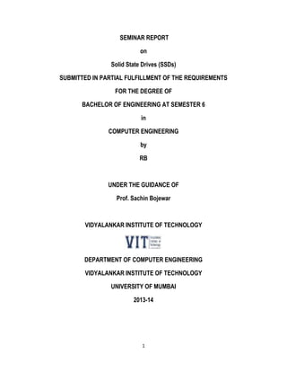 1
SEMINAR REPORT
on
Solid State Drives (SSDs)
SUBMITTED IN PARTIAL FULFILLMENT OF THE REQUIREMENTS
FOR THE DEGREE OF
BACHELOR OF ENGINEERING AT SEMESTER 6
in
COMPUTER ENGINEERING
by
RB
UNDER THE GUIDANCE OF
Prof. Sachin Bojewar
VIDYALANKAR INSTITUTE OF TECHNOLOGY
DEPARTMENT OF COMPUTER ENGINEERING
VIDYALANKAR INSTITUTE OF TECHNOLOGY
UNIVERSITY OF MUMBAI
2013-14
 