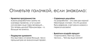 Отметьте галочкой, если знакомо: 
◦Нехватка программистов «Свои» разработчики заняты на ключевых проектах, а тут клиент согласовал еще пару активаций… Что теперь делать? Фрилансеры–о, больше не хочется. 
◦Подрядчик «динамит» Или выставил в 2 раза больше, чем в прошлый раз за аналогичный проект. 
◦Сорванные дедлайныпо разработке –это уже как норма! Некоторые считают, что «ТЗ должно быть вовремя», а вот релиз можно и пересогласовать! 
◦Выкатили «сырой» продуктТЗ выполнено, баги вы сами тестили… Чего вы еще хотите?  