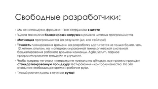 Свободные разработчики: 
◦Мы не используем фриланс–все сотрудники в штате 
◦Умная технология балансировки нагрузки в рамках штатных программистов 
◦Мотивацияпрограммистов на результат (да, как сейлзов!) 
◦Точностьпланирования времени на разработку достигается не только более, чем 12 летним опытом, но и специализированной технологической системой бюджетирования рабочего времени команды. Agile, Scrum, парное программированиевнедрили и улучшили. 
◦Чтобы «сервер не упал» и «верстка не поехала на айпаде», все проекты проходят стандартизированную процедуру тестирования и контроля качества. На это отводится необходимое время и рабочие руки. 
◦Точный расчет сметы в течение суток!  