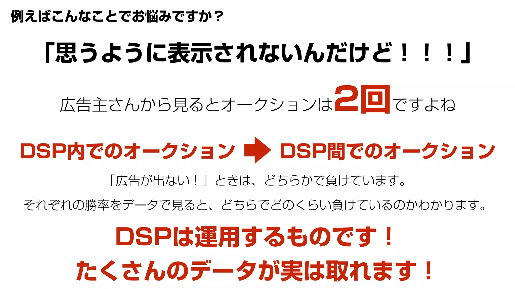 広告主さんから見るとオークションは2回ですよね
DSP内でのオークション DSP間でのオークション
「広告が出ない！」ときは、どちらかで負けています。
それぞれの勝率をデータで見ると、どちらでどのくらい負けているのかわかります。
DSPは運用するものです！
たくさんのデータが実は取れます！
例えばこんなことでお悩みですか？
「思うように表示されないんだけど！！！」
 