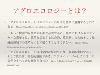 アグロエコロジーとは？
❖ 「アグロエコロジーとはエコロジーの原則を農業に適用するもので
ある」Miguel Altieri University of Berkery, California, USA 1983
❖ 「もっと根源的な農業の転換が必要である。農業におけるエコロジ
カルな変革とは、農業を規定する社会的、政治的、文化的そして経
済的領域での変革なくして起こすことはできない」 Miguel Altieri,
University of Berkery, California, USA
❖ 「アグロエコロジーとは科学的な原則であり、農業的実践であり、
そして政治的、社会的運動である。アグロエコロジーはこの３つの
次元をすべて含む概念となった」Wezel A, Bellon S, Doré T, Francis C, Vallod D,
David C 2009
 