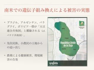 南米での遺伝子組み換えによる被害の実態
❖ ブラジル、アルゼンチン、パラ
グアイ、ボリビア一帯が「大豆
連合共和国」と揶揄される（cf.
バナナ共和国）。
❖ 先住民族、小農民の土地から
の追い出し
❖ 農薬による健康被害、環境被
害の告発
 