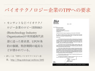 バイオテクノロジー企業のTPPへの要求
❖ モンサントなどバイオテクノ
ロジー企業のロビー団体BIO
(Biotechnology Industry
Organization)が米国通商代表
部に送った要求書。UPOV条
約の強制、特許期間の延長な
どが書かれている。
❖ 詳しくは「TPPとバイオテクノロジー企
業」 http://blog.rederio.jp/archives/2692
 