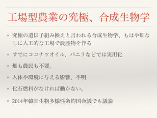 工場型農業の究極、合成生物学
❖ 究極の遺伝子組み換えと言われる合成生物学、もはや畑な
しに人工的な工場で農産物を作る
❖ すでにココナツオイル、バニラなどでは実用化
❖ 畑も農民も不要。
❖ 人体や環境に与える影響、不明
❖ 化石燃料がなければ動かない。
❖ 2014年韓国生物多様性条約国会議でも議論
 