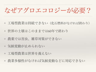 なぜアグロエコロジーが必要？
❖ 工場型農業は持続できない（化石燃料がなければ終わり）
❖ 世界の土壌はこのままでは60年で終わり
❖ 農薬では害虫、雑草対策ができない
❖ 気候変動が止められない
❖ 工場型農業は世界を養えない
❖ 農業多様性がなければ気候変動などに対応できない
 