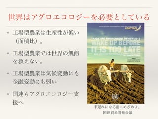 世界はアグロエコロジーを必要としている
❖ 工場型農業は生産性が低い
（面積比）。
❖ 工場型農業では世界の飢餓
を救えない。
❖ 工場型農業は気候変動にも
金融変動にも弱い
❖ 国連もアグロエコロジー支
援へ
TRADE AND ENVIRONMENT REVIEW 2013
MAKE AGRICULTURE TRULY SUSTAINABLE NOW FOR FOOD SECURITY
IN A CHANGING CLIMATE
U N I T E D N A T I O N S C O N F E R E N C E O N T R A D E A N D D E V E L O P M E N T
EMBARGO
The contents of this Report must not be
quoted or summarized in the print,
broadcast or electronic media before
18 September 2013, 17:00 hours GMT
手遅れになる前にめざめよ。
国連貿易開発会議
 