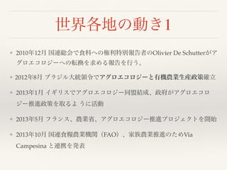 世界各地の動き1
❖ 2010年12月 国連総会で食料への権利特別報告者のOlivier De Schutterがア
グロエコロジーへの転換を求める報告を行う。
❖ 2012年8月 ブラジル大統領令でアグロエコロジーと有機農業生産政策確立
❖ 2013年1月 イギリスでアグロエコロジー同盟結成、政府がアグロエコロ
ジー推進政策を取るよ うに活動
❖ 2013年5月 フランス、農業省、アグロエコロジー推進プロジェクトを開始
❖ 2013年10月 国連食糧農業機関（FAO）、家族農業推進のためVia
Campesina と連携を発表
 