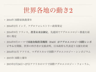世界各地の動き2
❖ 2014年 国際家族農業年
❖ 2014年2月 インド、アグロフォレストリー政策策定
❖ 2014年9月 フランス、農業未来法制定、先進国でアグロエコロジー推進を最
初に規定
❖ 2014年9月ローマで国連食糧農業機関（FAO）がアグロエコロジー国際シンポ
ジウムを開催、世界の科学者が支援表明、日本政府も代表送り支援を約束
❖ 2014年11月 アフリカ、マダガスカルで国際アグロエコロジー・シンポジウム
❖ 2015年 国際土壌年
❖ 2015年2月24日∼27日アフリカのマリで国際アグロエコロジー・フォーラム。
 
