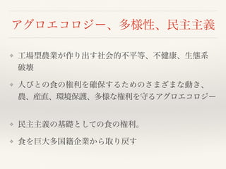 アグロエコロジー、多様性、民主主義
❖ 工場型農業が作り出す社会的不平等、不健康、生態系
破壊
❖ 人びとの食の権利を確保するためのさまざまな動き、
農、産直、環境保護、多様な権利を守るアグロエコロジー
❖ 民主主義の基礎としての食の権利。
❖ 食を巨大多国籍企業から取り戻す
 