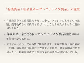 「有機農業＋社会変革＝オルタナティブ農業」の誕生
❖ 有機農業を学ぶ農業技術者たちの中で、ブラジルのもう１つの課
題、農地改革を有機農業と結びつけようとする人びとたちの運動
が生まれた。
❖ 有機農業＋社会変革＝オルタナティブ農業運動が1980
年代後半から拡がる。
❖ ブラジルはポルトガルの植民地時代以来、世界有数の土地の偏在
した国。植民地時代以来の巨大地主と土地なし農業労働者の格差
が大きく、1988年憲法でも農地改革の必要性が規定されている。
 