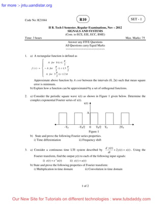Code No: R21044
II B. Tech I Semester, Regular Examinations, Nov – 2012
SIGNALS AND SYSTEMS
(Com. to ECE, EIE, ECC, BME)
Time: 3 hours Max. Marks: 75
Answer any FIVE Questions
All Questions carry Equal Marks
~~~~~~~~~~~~~~~~~~~~~~~~
1. a) A rectangular function is defined as





≤≤
≤≤−
≤≤
=
π
π
ππ
π
2
2
3
2
3
2
2
0
)(
tforA
tforA
tforA
tf
Approximate above function by A cost between the intervals (0, 2π) such that mean square
error is minimum.
b) Explain how a function can be approximated by a set of orthogonal functions.
2. a) Consider the periodic square wave x(t) as shown in Figure 1 given below. Determine the
complex exponential Fourier series of x(t).
b) State and prove the following Fourier series properties.
i) Time differentiation ii) Frequency shift
3. a) Consider a continuous time LTI system described by )()(2
)(
txty
dt
tyd
=+ . Using the
Fourier transform, find the output y(t) to each of the following input signals:
i) )()( tuetx t−
= ii) )()( tutx =
b) State and prove the following properties of Fourier transform:
i) Multiplication in time domain ii) Convolution in time domain
1 of 2
SET - 1R10
x(t)
A
0-T0 -T0/2 T0/2 T0 2T0
Figure 1
Our New Site for Tutorials on different technologies : www.tutsdaddy.com
for more :- jntu.uandistar.org
 