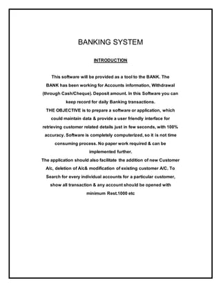 BANKING SYSTEM
INTRODUCTION
This software will be provided as a tool to the BANK. The
BANK has been working for Accounts information, Withdrawal
(through Cash/Cheque). Deposit amount. In this Software you can
keep record for daily Banking transactions.
THE OBJECTIVE is to prepare a software or application, which
could maintain data & provide a user friendly interface for
retrieving customer related details just in few seconds, with 100%
accuracy. Software is completely computerized, so it is not time
consuming process. No paper work required & can be
implemented further.
The application should also facilitate the addition of new Customer
A/c, deletion of A/c& modification of existing customer A/C. To
Search for every individual accounts for a particular customer,
show all transaction & any account should be opened with
minimum Rest.1000 etc
 
