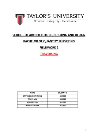 1
SCHOOL OF ARCHITECHTURE, BUILDING AND DESIGN
BACHELOR OF QUANTITY SURVEYING
FIELDWORK 2
TRAVERSING
NAME STUDENT ID
STEVEN CHAN KAI TIONG 0319850
TAY SY MIN 0320813
VOON SZE LUN 0315032
WONG GENG SEN 0321690
 