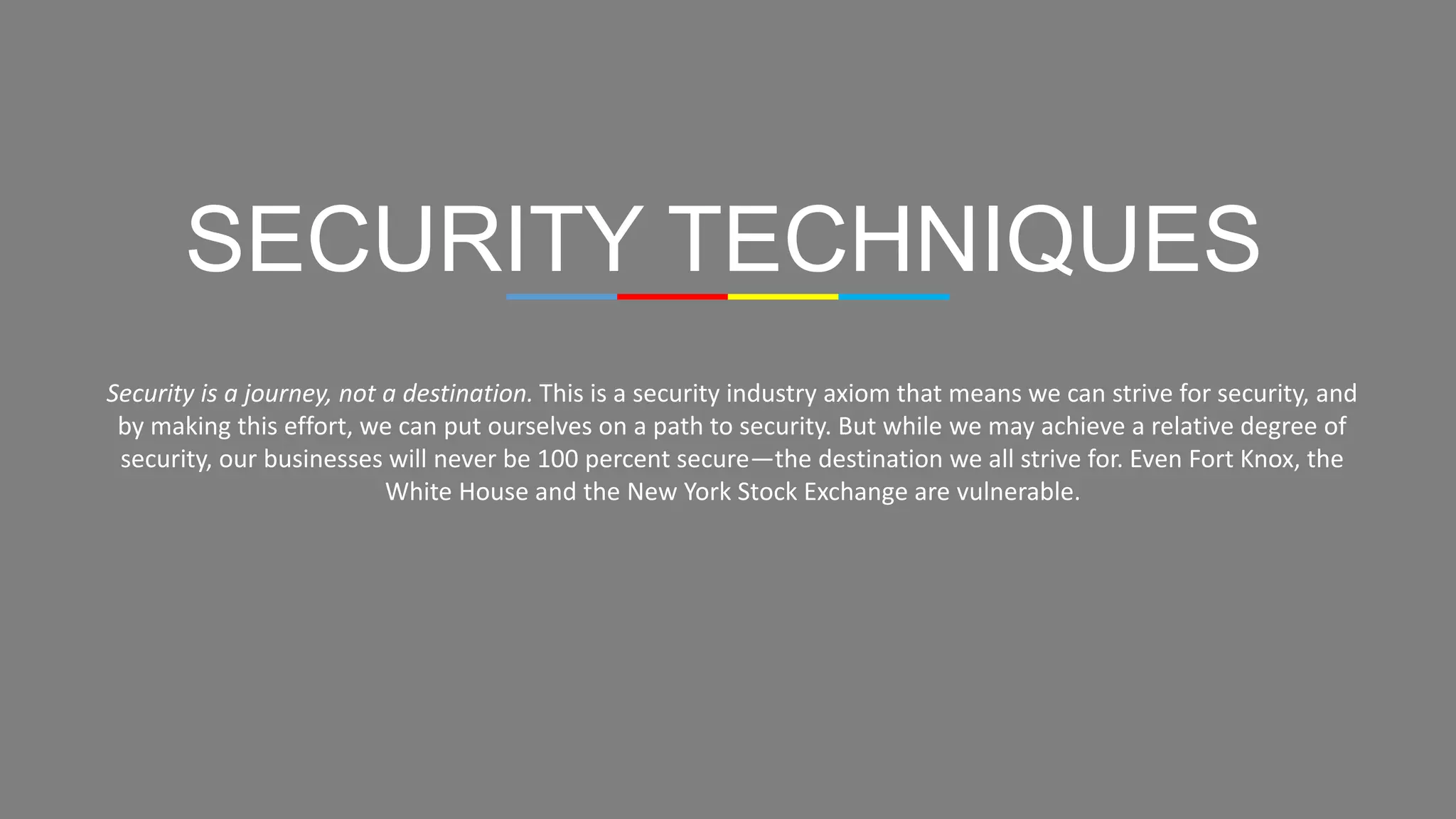 SECURITY TECHNIQUES
Security is a journey, not a destination. This is a security industry axiom that means we can strive for security, and
by making this effort, we can put ourselves on a path to security. But while we may achieve a relative degree of
security, our businesses will never be 100 percent secure—the destination we all strive for. Even Fort Knox, the
White House and the New York Stock Exchange are vulnerable.
 