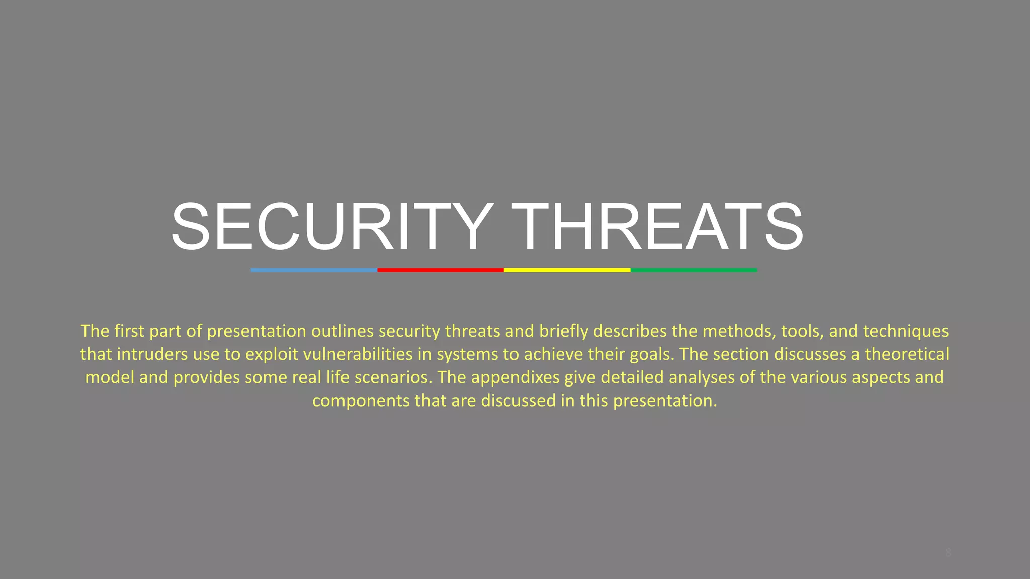 8
SECURITY THREATS
The first part of presentation outlines security threats and briefly describes the methods, tools, and techniques
that intruders use to exploit vulnerabilities in systems to achieve their goals. The section discusses a theoretical
model and provides some real life scenarios. The appendixes give detailed analyses of the various aspects and
components that are discussed in this presentation.
 