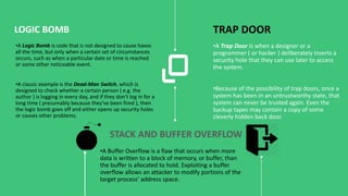 •A Trap Door is when a designer or a
programmer ( or hacker ) deliberately inserts a
security hole that they can use later to access
the system.
•Because of the possibility of trap doors, once a
system has been in an untrustworthy state, that
system can never be trusted again. Even the
backup tapes may contain a copy of some
cleverly hidden back door.
TRAP DOOR
•A Logic Bomb is code that is not designed to cause havoc
all the time, but only when a certain set of circumstances
occurs, such as when a particular date or time is reached
or some other noticeable event.
•A classic example is the Dead-Man Switch, which is
designed to check whether a certain person ( e.g. the
author ) is logging in every day, and if they don't log in for a
long time ( presumably because they've been fired ), then
the logic bomb goes off and either opens up security holes
or causes other problems.
LOGIC BOMB
STACK AND BUFFER OVERFLOW
•A Buffer Overflow is a flaw that occurs when more
data is written to a block of memory, or buffer, than
the buffer is allocated to hold. Exploiting a buffer
overflow allows an attacker to modify portions of the
target process’ address space.
 