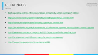 Security
Operating System
Computer SecurityREERENCES
• Book: operating systems internals and design principles by william stallings 7th edition
• https://www.cs.uic.edu/~jbell/coursenotes/operatingsystems/15_security.html
• http://www.tutorialspoint.com/operating_system/os_security.htm
• https://en.wikibooks.org/wiki/fundamentals_of_information_systems_security/access_control_systems
• http://www.computerworld.com/article/2572130/security0/buffer-overflow.html
• http://pcunleashed.com/different-types-of-trojan-horse-malware/
• http://support.kaspersky.com/viruses/general/614
 