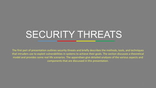 8
SECURITY THREATS
The first part of presentation outlines security threats and briefly describes the methods, tools, and techniques
that intruders use to exploit vulnerabilities in systems to achieve their goals. The section discusses a theoretical
model and provides some real life scenarios. The appendixes give detailed analyses of the various aspects and
components that are discussed in this presentation.
 