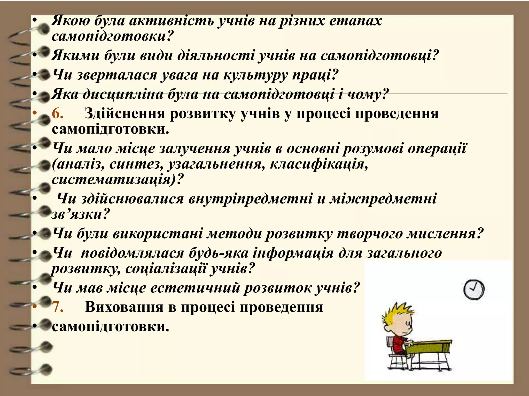 • Якою була активність учнів на різних етапах
самопідготовки?
• Якими були види діяльності учнів на самопідготовці?
• Чи зверталася увага на культуру праці?
• Яка дисципліна була на самопідготовці і чому?
• 6. Здійснення розвитку учнів у процесі проведення
самопідготовки.
• Чи мало місце залучення учнів в основні розумові операції
(аналіз, синтез, узагальнення, класифікація,
систематизація)?
• Чи здійснювалися внутріпредметні и міжпредметні
зв’язки?
• Чи були використані методи розвитку творчого мислення?
• Чи повідомлялася будь-яка інформація для загального
розвитку, соціалізації учнів?
• Чи мав місце естетичний розвиток учнів?
• 7. Виховання в процесі проведення
• самопідготовки.
 