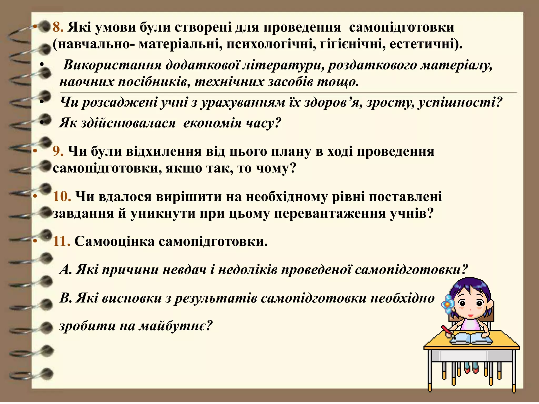 • 8. Які умови були створені для проведення самопідготовки
(навчально- матеріальні, психологічні, гігієнічні, естетичні).
• Використання додаткової літератури, роздаткового матеріалу,
наочних посібників, технічних засобів тощо.
• Чи розсаджені учні з урахуванням їх здоров’я, зросту, успішності?
• Як здійснювалася економія часу?
• 9. Чи були відхилення від цього плану в ході проведення
самопідготовки, якщо так, то чому?
• 10. Чи вдалося вирішити на необхідному рівні поставлені
завдання й уникнути при цьому перевантаження учнів?
• 11. Самооцінка самопідготовки.
A. Які причини невдач і недоліків проведеної самопідготовки?
B. Які висновки з результатів самопідготовки необхідно
зробити на майбутнє?
 