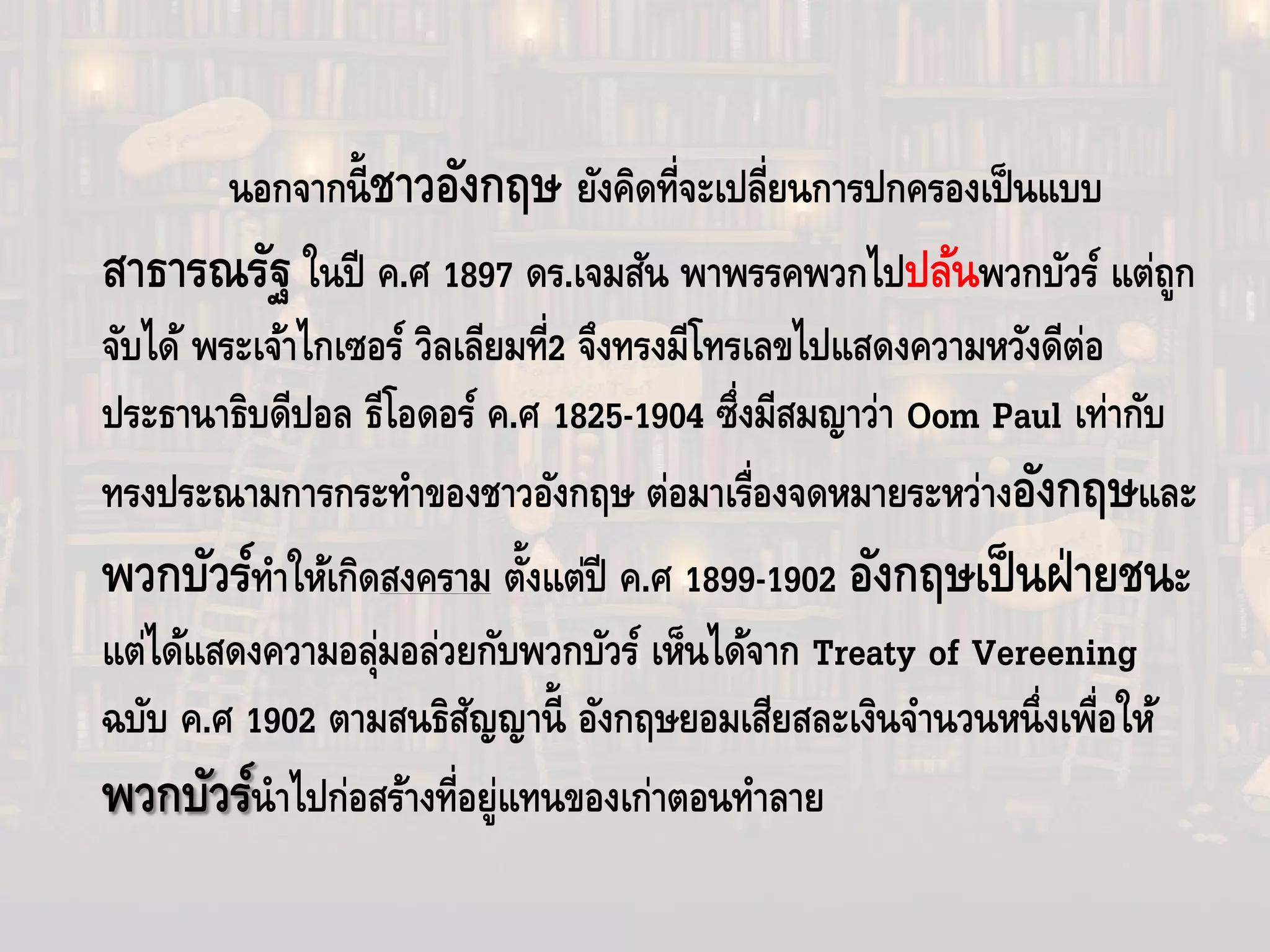นอกจากนี้ชาวอังกฤษ ยังคิดที่จะเปลี่ยนการปกครองเป็นแบบ
สาธารณรัฐ ในปี ค.ศ 1897 ดร.เจมสัน พาพรรคพวกไปปล้นพวกบัวร์ แต่ถูก
จับได้ พระเจ้าไกเซอร์ วิลเลียมที่2 จึงทรงมีโทรเลขไปแสดงความหวังดีต่อ
ประธานาธิบดีปอล ธีโอดอร์ ค.ศ 1825-1904 ซึ่งมีสมญาว่า Oom Paul เท่ากับ
ทรงประณามการกระทําของชาวอังกฤษ ต่อมาเรื่องจดหมายระหว่างอังกฤษและ
พวกบัวร์ทําให้เกิดสงคราม ตั้งแต่ปี ค.ศ 1899-1902 อังกฤษเป็นฝ่ายชนะ
แต่ได้แสดงความอลุ่มอล่วยกับพวกบัวร์ เห็นได้จาก Treaty of Vereening
ฉบับ ค.ศ 1902 ตามสนธิสัญญานี้ อังกฤษยอมเสียสละเงินจํานวนหนึ่งเพื่อให้
พวกบัวร์นําไปก่อสร้างที่อยู่แทนของเก่าตอนทําลาย
 