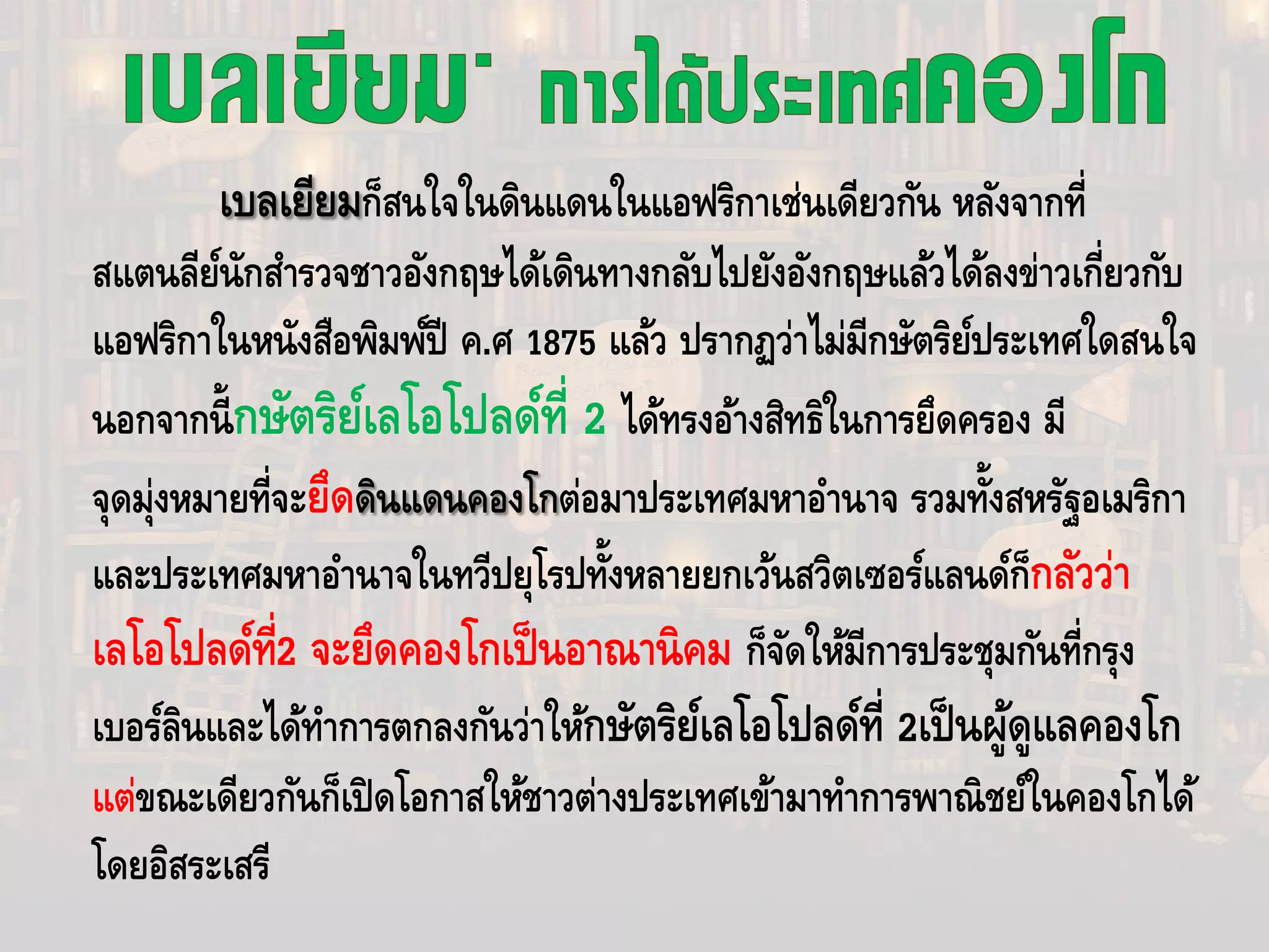 เบลเยียมก็สนใจในดินแดนในแอฟริกาเช่นเดียวกัน หลังจากที่
สแตนลีย์นักสํารวจชาวอังกฤษได้เดินทางกลับไปยังอังกฤษแล้วได้ลงข่าวเกี่ยวกับ
แอฟริกาในหนังสือพิมพ์ปี ค.ศ 1875 แล้ว ปรากฏว่าไม่มีกษัตริย์ประเทศใดสนใจ
นอกจากนี้กษัตริย์เลโอโปลด์ที่ 2 ได้ทรงอ้างสิทธิในการยึดครอง มี
จุดมุ่งหมายที่จะยึดดินแดนคองโกต่อมาประเทศมหาอํานาจ รวมทั้งสหรัฐอเมริกา
และประเทศมหาอํานาจในทวีปยุโรปทั้งหลายยกเว้นสวิตเซอร์แลนด์ก็กลัวว่า
เลโอโปลด์ที่2 จะยึดคองโกเป็นอาณานิคม ก็จัดให้มีการประชุมกันที่กรุง
เบอร์ลินและได้ทําการตกลงกันว่าให้กษัตริย์เลโอโปลด์ที่ 2เป็นผู้ดูแลคองโก
แต่ขณะเดียวกันก็เปิดโอกาสให้ชาวต่างประเทศเข้ามาทําการพาณิชย์ในคองโกได้
โดยอิสระเสรี
 