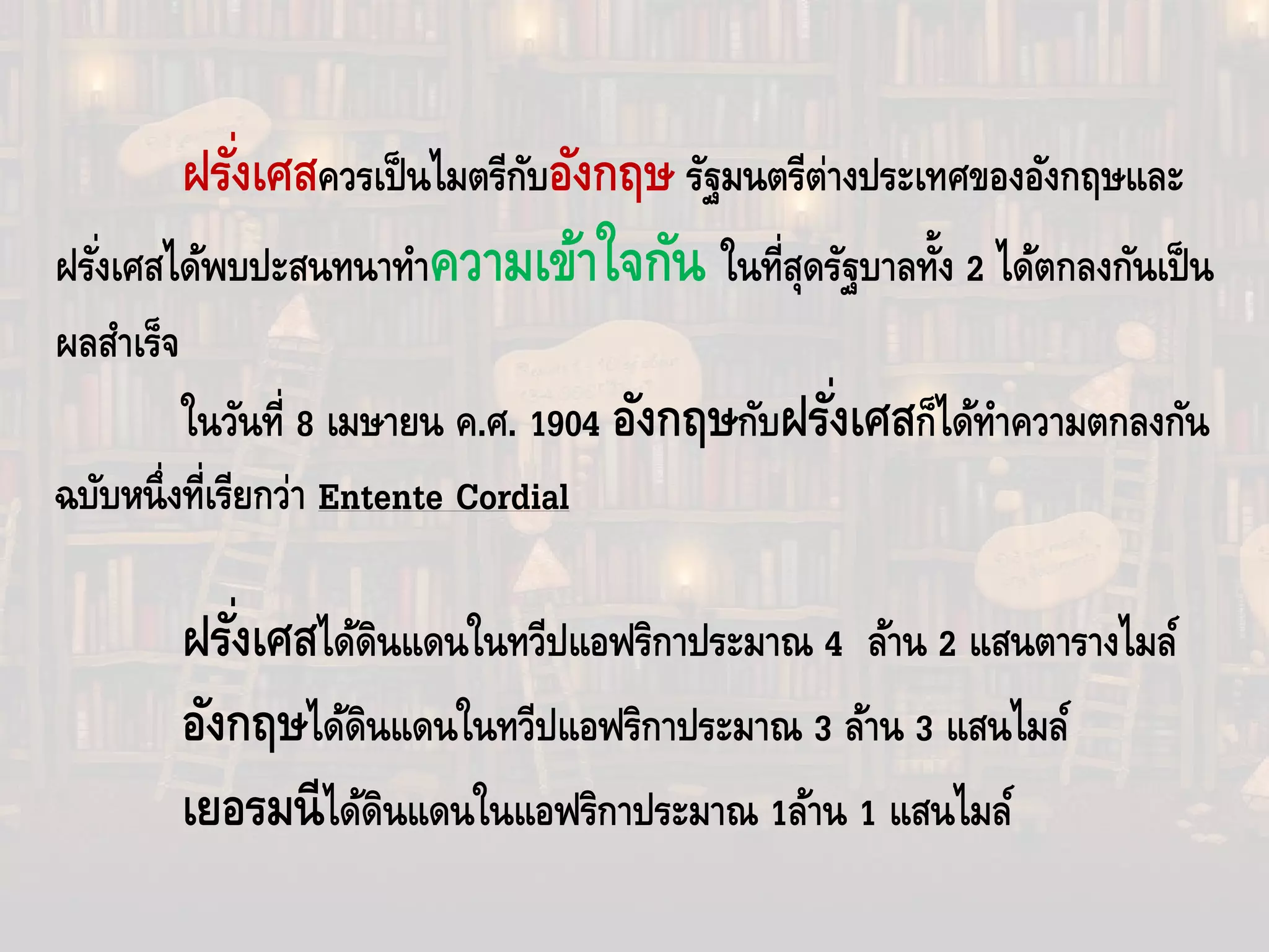 ฝรั่งเศสควรเป็นไมตรีกับอังกฤษ รัฐมนตรีต่างประเทศของอังกฤษและ
ฝรั่งเศสได้พบปะสนทนาทําความเข้าใจกัน ในที่สุดรัฐบาลทั้ง 2 ได้ตกลงกันเป็น
ผลสําเร็จ
ในวันที่ 8 เมษายน ค.ศ. 1904 อังกฤษกับฝรั่งเศสก็ได้ทําความตกลงกัน
ฉบับหนึ่งที่เรียกว่า Entente Cordial
ฝรั่งเศสได้ดินแดนในทวีปแอฟริกาประมาณ 4 ล้าน 2 แสนตารางไมล์
อังกฤษได้ดินแดนในทวีปแอฟริกาประมาณ 3 ล้าน 3 แสนไมล์
เยอรมนีได้ดินแดนในแอฟริกาประมาณ 1ล้าน 1 แสนไมล์
 