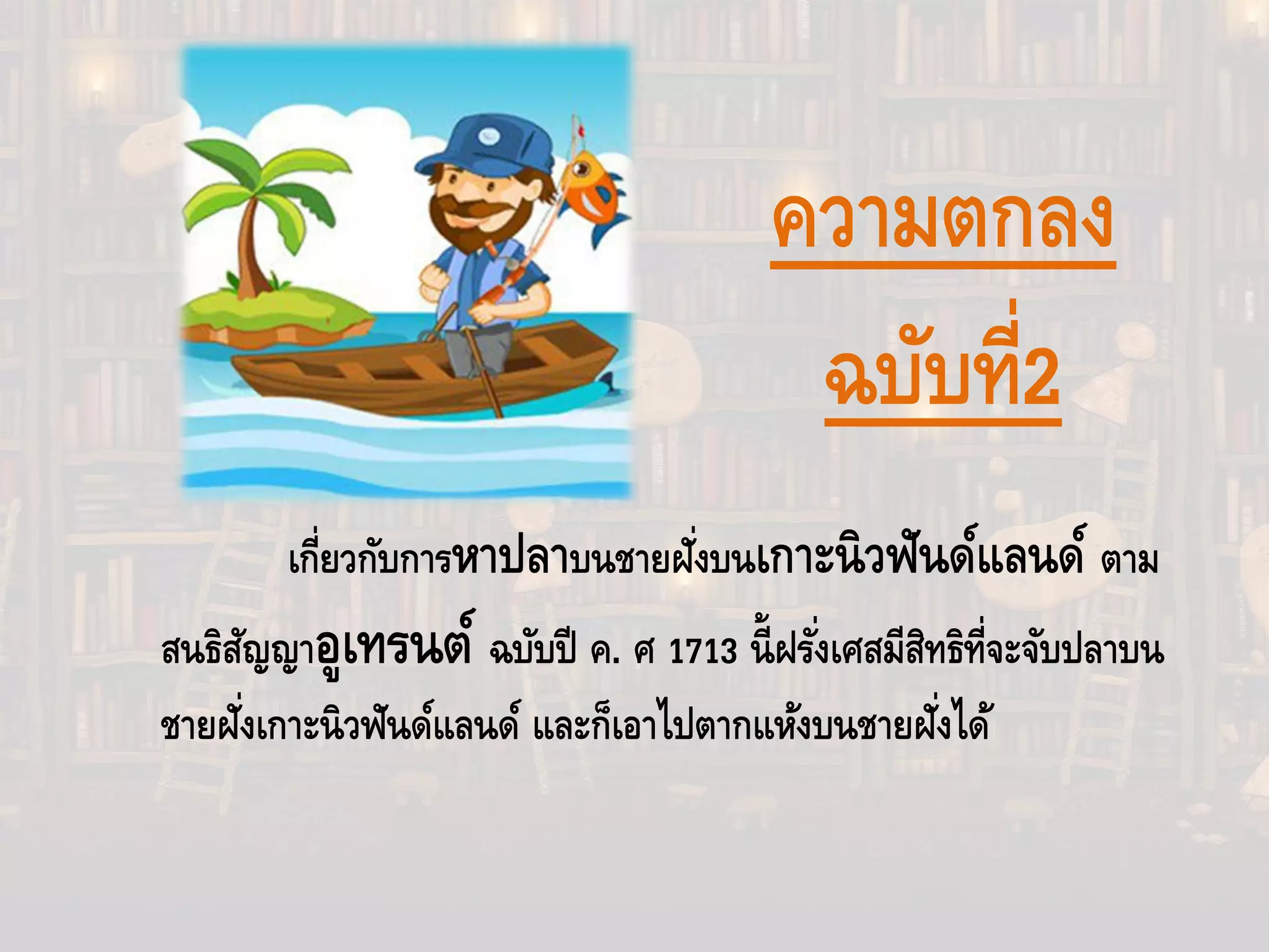เกี่ยวกับการหาปลาบนชายฝั่งบนเกาะนิวฟันด์แลนด์ ตาม
สนธิสัญญาอูเทรนต์ ฉบับปี ค. ศ 1713 นี้ฝรั่งเศสมีสิทธิที่จะจับปลาบน
ชายฝั่งเกาะนิวฟันด์แลนด์ และก็เอาไปตากแห้งบนชายฝั่งได้
ความตกลง
ฉบับที่2
 