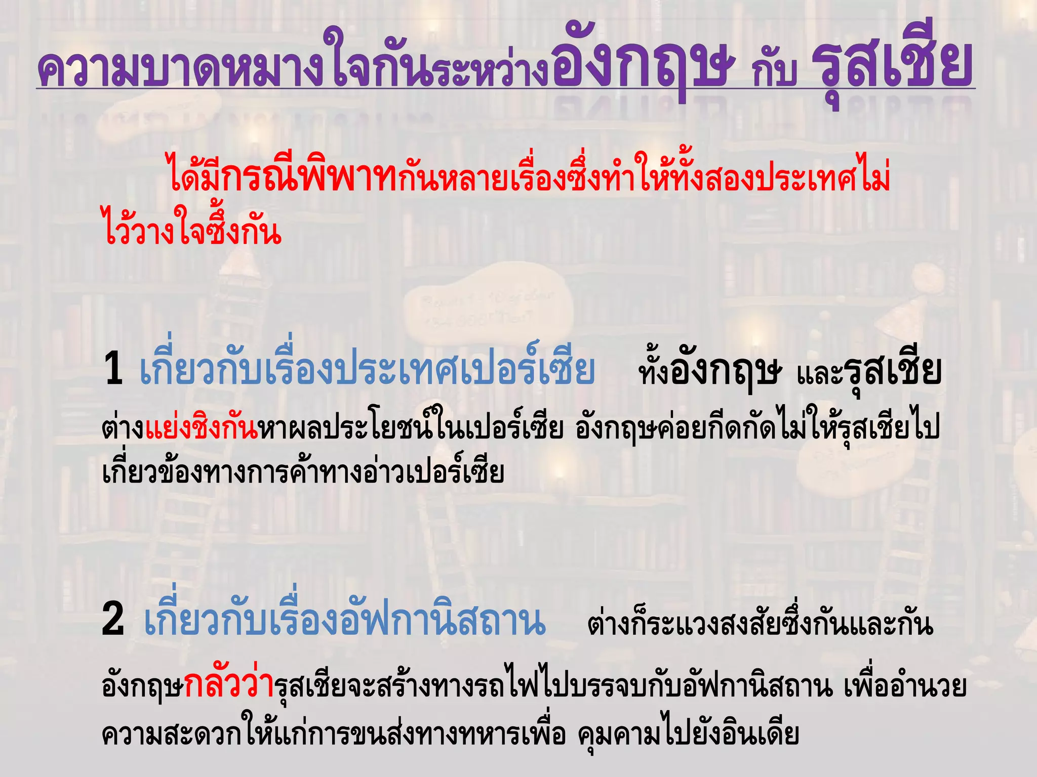 ได้มีกรณีพิพาทกันหลายเรื่องซึ่งทําให้ทั้งสองประเทศไม่
ไว้วางใจซึ้งกัน
1 เกี่ยวกับเรื่องประเทศเปอร์เซีย ทั้งอังกฤษ และรุสเชีย
ต่างแย่งชิงกันหาผลประโยชน์ในเปอร์เซีย อังกฤษค่อยกีดกัดไม่ให้รุสเชียไป
เกี่ยวข้องทางการค้าทางอ่าวเปอร์เซีย
2 เกี่ยวกับเรื่องอัฟกานิสถาน ต่างก็ระแวงสงสัยซึ่งกันและกัน
อังกฤษกลัวว่ารุสเชียจะสร้างทางรถไฟไปบรรจบกับอัฟกานิสถาน เพื่ออํานวย
ความสะดวกให้แก่การขนส่งทางทหารเพื่อ คุมคามไปยังอินเดีย
 