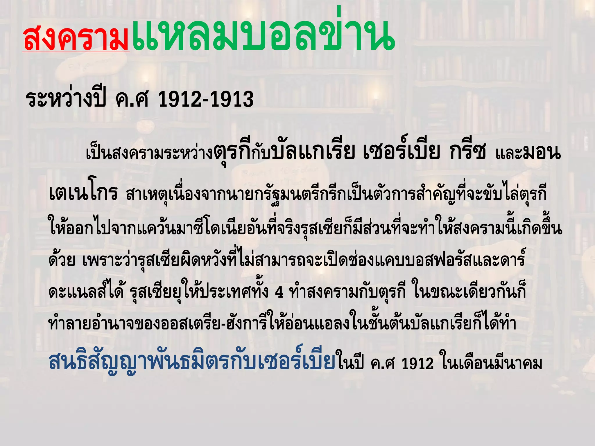 สงครามแหลมบอลข่าน
ระหว่างปี ค.ศ 1912-1913
เป็นสงครามระหว่างตุรกีกับบัลแกเรีย เซอร์เบีย กรีซ และมอน
เตเนโกร สาเหตุเนื่องจากนายกรัฐมนตรีกรีกเป็นตัวการสําคัญที่จะขับไล่ตุรกี
ให้ออกไปจากแคว้นมาซีโดเนียอันที่จริงรุสเซียก็มีส่วนที่จะทําให้สงครามนี้เกิดขึ้น
ด้วย เพราะว่ารุสเซียผิดหวังที่ไม่สามารถจะเปิดช่องแคบบอสฟอรัสและดาร์
ดะแนลส์ได้ รุสเซียยุให้ประเทศทั้ง 4 ทําสงครามกับตุรกี ในขณะเดียวกันก็
ทําลายอํานาจของออสเตรีย-ฮังการีให้อ่อนแอลงในชั้นต้นบัลแกเรียก็ได้ทํา
สนธิสัญญาพันธมิตรกับเซอร์เบียในปี ค.ศ 1912 ในเดือนมีนาคม
 