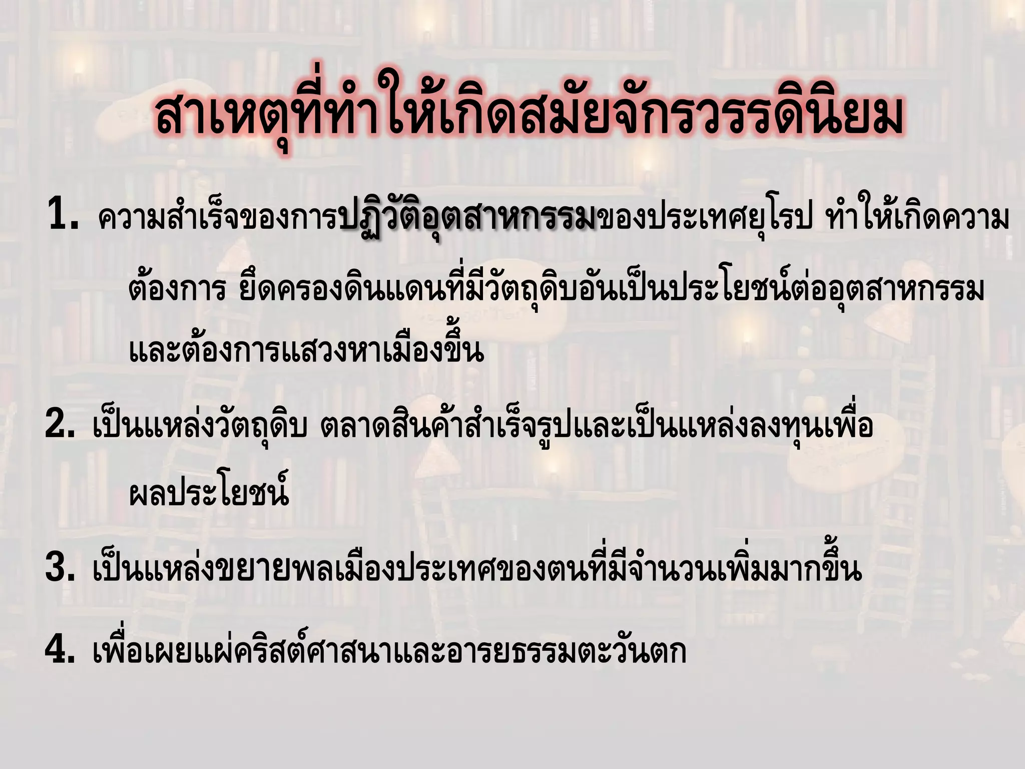 สาเหตุที่ทําให้เกิดสมัยจักรวรรดินิยม
1. ความสําเร็จของการปฏิวัติอุตสาหกรรมของประเทศยุโรป ทําให้เกิดความ
ต้องการ ยึดครองดินแดนที่มีวัตถุดิบอันเป็นประโยชน์ต่ออุตสาหกรรม
และต้องการแสวงหาเมืองขึ้น
2. เป็นแหล่งวัตถุดิบ ตลาดสินค้าสําเร็จรูปและเป็นแหล่งลงทุนเพื่อ
ผลประโยชน์
3. เป็นแหล่งขยายพลเมืองประเทศของตนที่มีจํานวนเพิ่มมากขึ้น
4. เพื่อเผยแผ่คริสต์ศาสนาและอารยธรรมตะวันตก
 