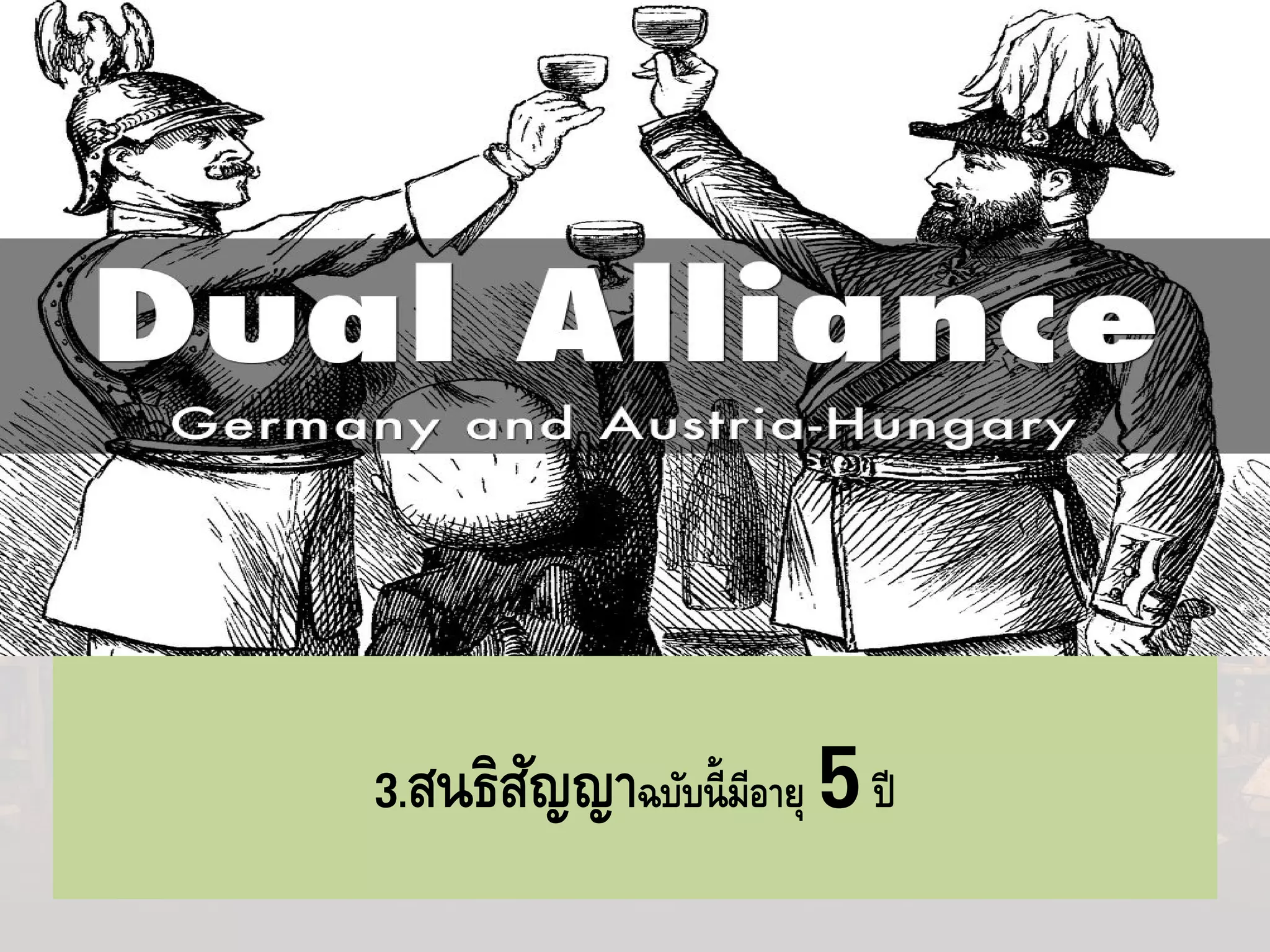 สนธิสัญญาแห่งไตรมิตร (Triple Alliance)
-บิสมาร์กก็เริ่มรู้สึกความสัมพันธ์ระหว่างรุสเซียกับเยอรมนีไม่สู้จะราบรื่น
เหมือนแต่ก่อน
-7 ตุลาคม คศ 1879 ได้มีการลงนามระหว่างเยอรมนีและออสเตรีย-
ฮังการีที่เรียกว่า Dual Alliance
1.ถ้าประเทศภาคีสนธิสัญญาฝ่ ายหนึ่งฝ่ ายใด ถูกโจมตีโดย
รุสเซีย ประเทศภาคีอีกฝ่ ายหนึ่งจะเข้าช่วยเหลือทันที และทําสนธิสัญญา
สันติภาพร่วมกัน
2.ถ้าประเทศภาคีสนธิสัญญาฝ่ายหนึ่งฝ่ายใด ถูกโจมตีโดยมหาอํานาจที่
3 ประเทศฝ่ายภาคีจะต้องตั้งตัวเป็นกลาง3.สนธิสัญญาฉบับนี้มีอายุ 5ปี
 