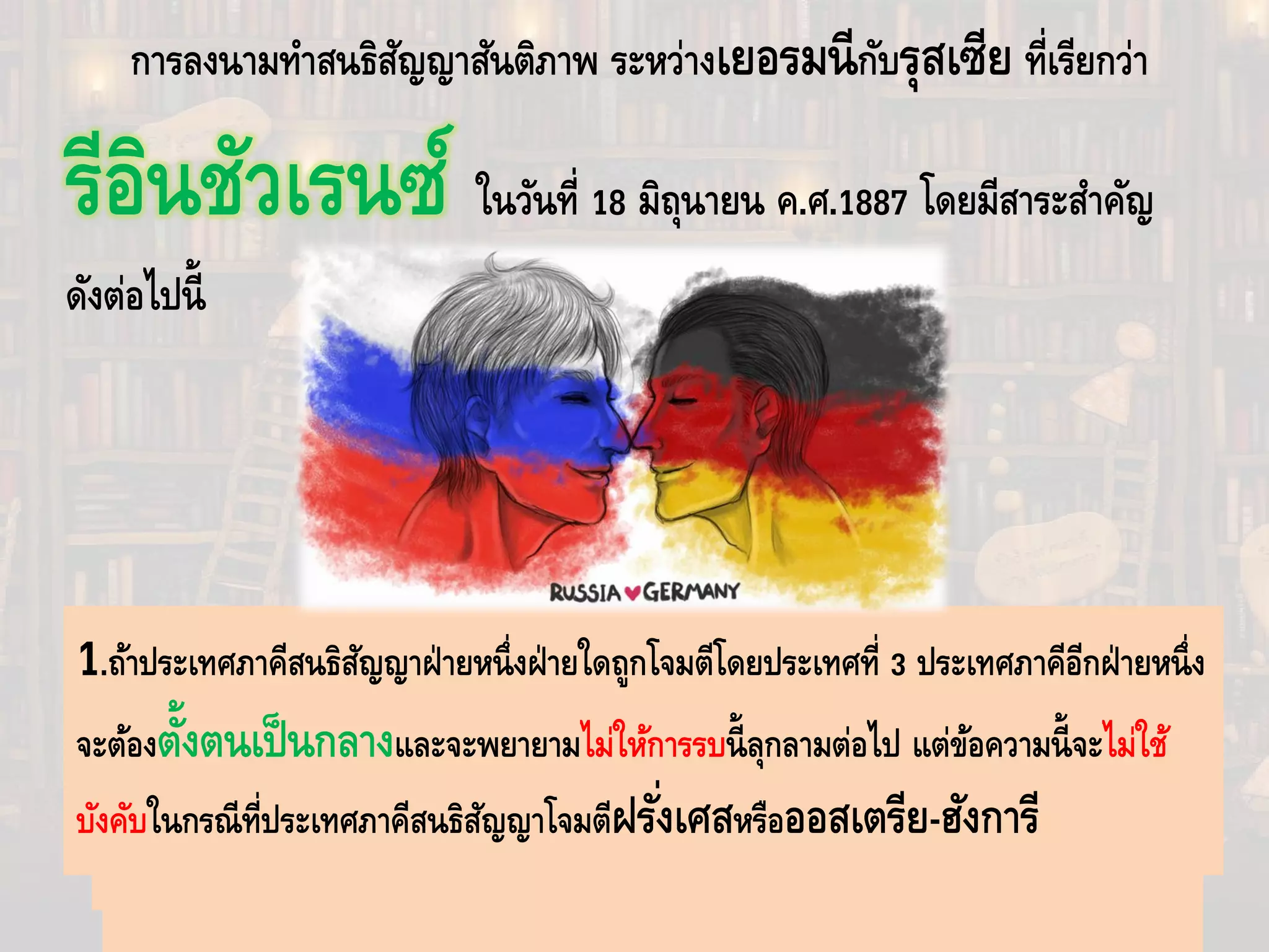 การลงนามทําสนธิสัญญาสันติภาพ ระหว่างเยอรมนีกับรุสเซีย ที่เรียกว่า
รีอินชัวเรนซ์ ในวันที่ 18 มิถุนายน ค.ศ.1887 โดยมีสาระสําคัญ
ดังต่อไปนี้
3.เยอรมณียอมรับว่ารุสเซียมีสิทธิ์ในแหลมบอลข่าน ตลอดไปถึงรัฐต่างๆในบัลกาเลีย
2.ทั้งสองฝ่ายตกลงที่จะรักษาสถานะเดิมของรัฐต่างๆในแหลมบอลข่าน
1.ถ้าประเทศภาคีสนธิสัญญาฝ่ายหนึ่งฝ่ายใดถูกโจมตีโดยประเทศที่ 3 ประเทศภาคีอีกฝ่ายหนึ่ง
จะต้องตั้งตนเป็นกลางและจะพยายามไม่ให้การรบนี้ลุกลามต่อไป แต่ข้อความนี้จะไม่ใช้
บังคับในกรณีที่ประเทศภาคีสนธิสัญญาโจมตีฝรั่งเศสหรือออสเตรีย-ฮังการี
 