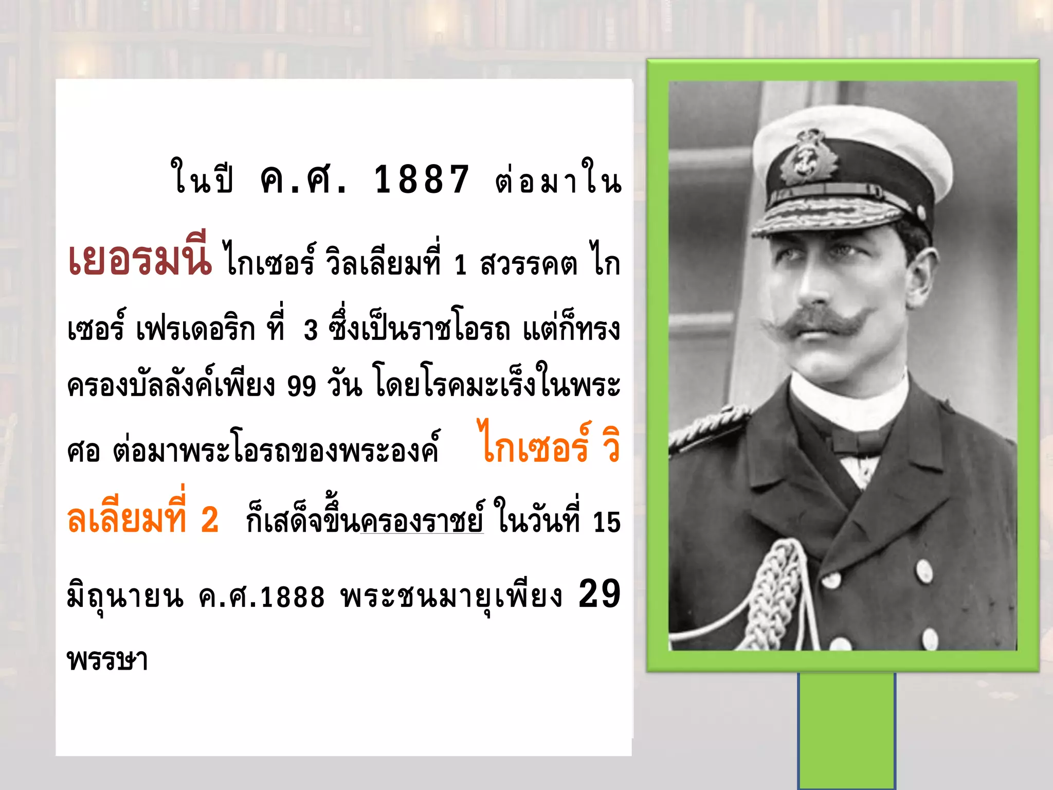 มีพระราโชบายที่จะปกครองประเทศ
ด้วยตัวพระองค์เอง และทรงมีความคิดเห็น
ขัดแย้งกับบิสมาร์กในเรื่องการใช้กฎหมาย
กําจัดพวกสังคมนิยม และในเรื่องการประชุม
เกี่ยวกับกรรมกรนานาชาติและป้องกันพรมแดน
ตะวันออก พระองค์ทรงปลดบิสมาร์ก
ออกจากตําแหน่งในวันที่ 21 มีนาคม ค.ศ.
1890 และปล่อยให้สนธิสัญญาระหว่างรุสเซีย
สิ้นสุดลง และเป็นการเปิดโอกาสให้รุสเซียไปมี
ความสัมพันธ์ใกล้ชิดกับฝรั่งเศสแทน
ในปี ค.ศ. 1887 ต่อมาใน
เยอรมนี ไกเซอร์ วิลเลียมที่ 1 สวรรคต ไก
เซอร์ เฟรเดอริก ที่ 3 ซึ่งเป็นราชโอรถ แต่ก็ทรง
ครองบัลลังค์เพียง 99 วัน โดยโรคมะเร็งในพระ
ศอ ต่อมาพระโอรถของพระองค์ ไกเซอร์ วิ
ลเลียมที่ 2 ก็เสด็จขึ้นครองราชย์ ในวันที่ 15
มิถุนายน ค.ศ.1888 พระชนมายุเพียง 29
พรรษา
 