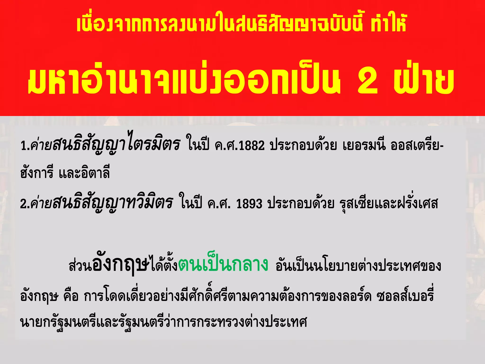 เนื่องจากการลงนามในสนธิสัญญาฉบับนี้ ทําให
มหาอํานาจแบงออกเปน 2 ฝาย
1.ค่ายสนธิสัญญาไตรมิตร ในปี ค.ศ.1882 ประกอบด้วย เยอรมนี ออสเตรีย-
ฮังการี และอิตาลี
2.ค่ายสนธิสัญญาทวิมิตร ในปี ค.ศ. 1893 ประกอบด้วย รุสเซียและฝรั่งเศส
ส่วนอังกฤษได้ตั้งตนเป็นกลาง อันเป็นนโยบายต่างประเทศของ
อังกฤษ คือ การโดดเดี่ยวอย่างมีศักดิ์ศรีตามความต้องการของลอร์ด ซอลส์เบอรี่
นายกรัฐมนตรีและรัฐมนตรีว่าการกระทรวงต่างประเทศ
 