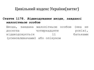 Цивільний кодекс України(витяг)
Стаття 1178. Відшкодування шкоди, завданої
малолітньою особою
Шкода, завдана малолітньою особою (яка не
досягла чотирнадцяти років),
відшкодовується її батьками
(усиновлювачами) або опікуном
 