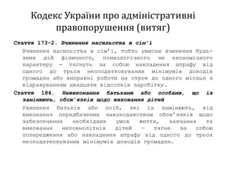 Кодекс України про адміністративні
правопорушення (витяг)
Стаття 173-2. Вчинення насильства в сім’ї
Вчинення насильства в сім’ї, тобто умисне вчинення будь-
яких дій фізичного, психологічного чи економічного
характеру - тягнуть за собою накладення штрафу від
одного до трьох неоподатковуваних мінімумів доходів
громадян або виправні роботи на строк до одного місяця з
відрахуванням двадцяти відсотків заробітку.
Стаття 184. Невиконання батьками або особами, що їх
замінюють, обов’язків щодо виховання дітей
Ухилення батьків або осіб, які їх замінюють, від
виконання передбачених законодавством обов’язків щодо
забезпечення необхідних умов життя, навчання та
виховання неповнолітніх дітей — тягне за собою
попередження або накладення штрафу від одного до трьох
неоподатковуваних мінімумів доходів громадян.
 