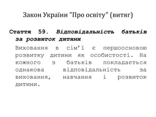 Закон України "Про освіту" (витяг)
Стаття 59. Відповідальність батьків
за розвиток дитини
Виховання в сім’ї є першоосновою
розвитку дитини як особистості. На
кожного з батьків покладається
однакова відповідальність за
виховання, навчання і розвиток
дитини.
 